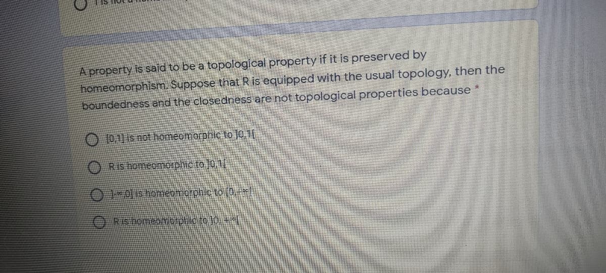 A property is sald to be a topological propertyif it is preserved by
homeomorphism. Suppose that Ris equipped with the usual topology, then the
boundedness and the closedness are not topological properties because
O 10A1 is not homeomorphic to JC,1
ORIshomeGmotbhic to 01
