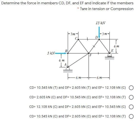 Determine the force in members CD, DF, and EF and indicate if the members
?are in tension or Compression
15 kN
3m-
D
3m-
4 m
5 kN-
4 m
6 m-
-6 m-
CD= 10.545 kN (T) and DF= 2.605 kN (T) and EF= 12.108 kN (C)
CD= 2.605 kN (C) and DF= 10.545 kN (C) and EF= 12.108 kN (T) O
CD= 12.108 kN (C) and DF= 2.605 kN (C) and EF= 10.545 kN (C)
CD= 10.545 kN (C) and DF= 2.605 kN (C) and EF= 12.108 kN (T) O
