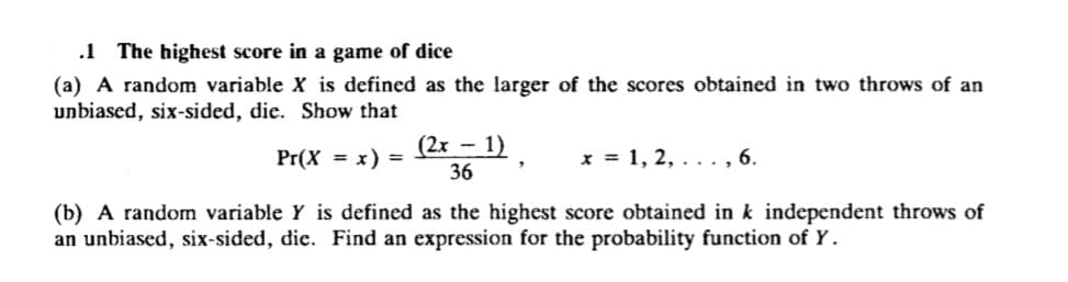 .1 The highest score in a game of dice
(a) A random variable X is defined as the larger of the scores obtained in two throws of an
unbiased, six-sided, die. Show that
(2x - 1)
Pr(X
x) =
x = 1, 2, . .., 6.
%3D
36
(b) A random variable Y is defined as the highest score obtained in k independent throws of
an unbiased, six-sided, die. Find an expression for the probability function of Y.
