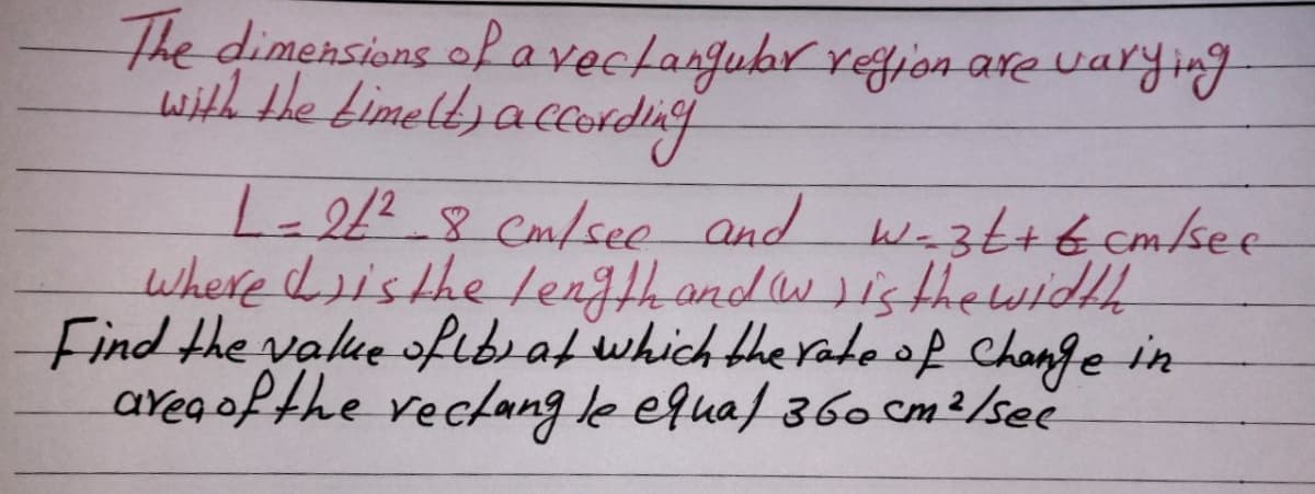 The dimensions of avectangubr refjon are varying
with tle bimeltsaccordng
-28 Cm/see and wa3ttt cm/see
where Listhe length and wisthe widhh
Find the value ofıb af which the radeof change in
areg ofthe vecfang le equal 360 cm2/sec
