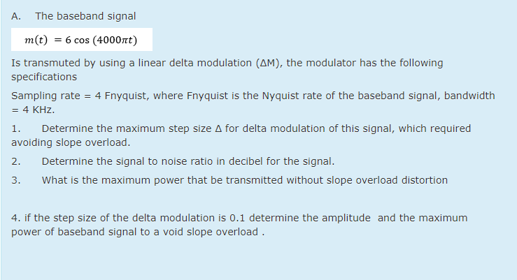 А.
The baseband signal
m(t) = 6 cos (4000nt)
Is transmuted by using a linear delta modulation (AM), the modulator has the following
specifications
Sampling rate = 4 Fnyquist, where Fnyquist is the Nyquist rate of the baseband signal, bandwidth
= 4 KHz.
1.
Determine the maximum step size A for delta modulation of this signal, which required
avoiding slope overload.
2.
Determine the signal to noise ratio in decibel for the signal.
3.
What is the maximum power that be transmitted without slope overload distortion
4. if the step size of the delta modulation is 0.1 determine the amplitude and the maximum
power of baseband signal to a void slope overload .
