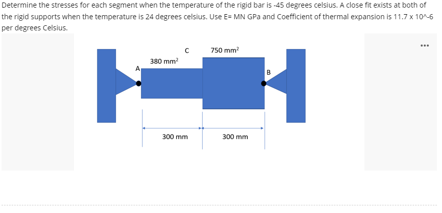 Determine the stresses for each segment when the temperature of the rigid bar is -45 degrees celsius. A close fit exists at both of
the rigid supports when the temperature is 24 degrees celsius. Use E= MN GPa and Coefficient of thermal expansion is 11.7 x 10^-6
per degrees Celsius.
с
750 mm?
380 mm?
A
300 mm
300 mm

