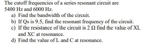 The cutoff frequencies of a series resonant circuit are
5400 Hz and 6000 Hz.
a) Find the bandwidth of the circuit.
b) If Qs is 9.5, find the resonant frequency of the circuit.
c) If the resistance of the circuit is 2 2 find the value of XL
and XC at resonance.
d) Find the value of L and C at resonance.