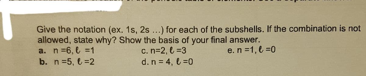 Give the notation (ex. 1s, 2s...) for each of the subshells. If the combination is not
allowed, state why? Show the basis of your final answer.
a. n =6, l =1
b. n 5, 6=2
c. n=2, l =3
d. n = 4, l =0
e. n =1, l =0
