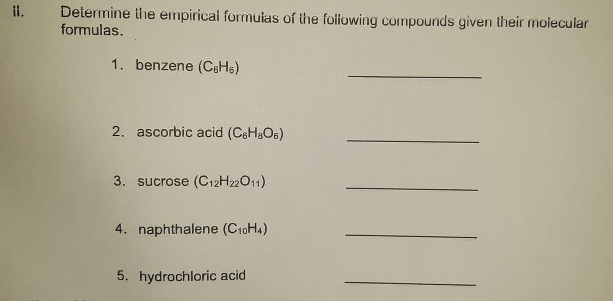 il.
Determine the empirical formuias of the foliowing compounds given their molecular
formulas,
1. benzene (C6H6)
2. ascorbic acid (C6H8O6)
3. sucrose (C12H22011)
4. naphthalene (C10H4)
5. hydrochloric acid
