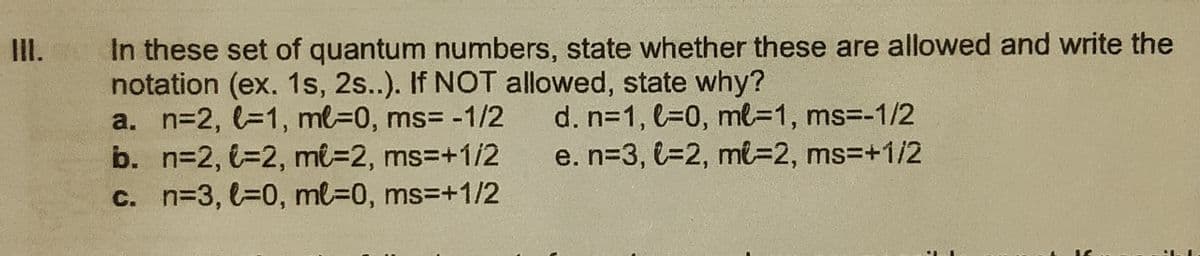 In these set of quantum numbers, state whether these are allowed and write the
notation (ex. 1s, 2s..). If NOT allowed, state why?
a. n=2, l31, ml-0, ms3 -1/2
b. n=2, €=2, mi=2, ms3+1/2
c. n=3, l30, ml%3D0, ms3+1/2
I.
d. n31, l30, ml=D1, ms%3-1/2
e. n=3, l=2, mt=2, ms3D+1/2
