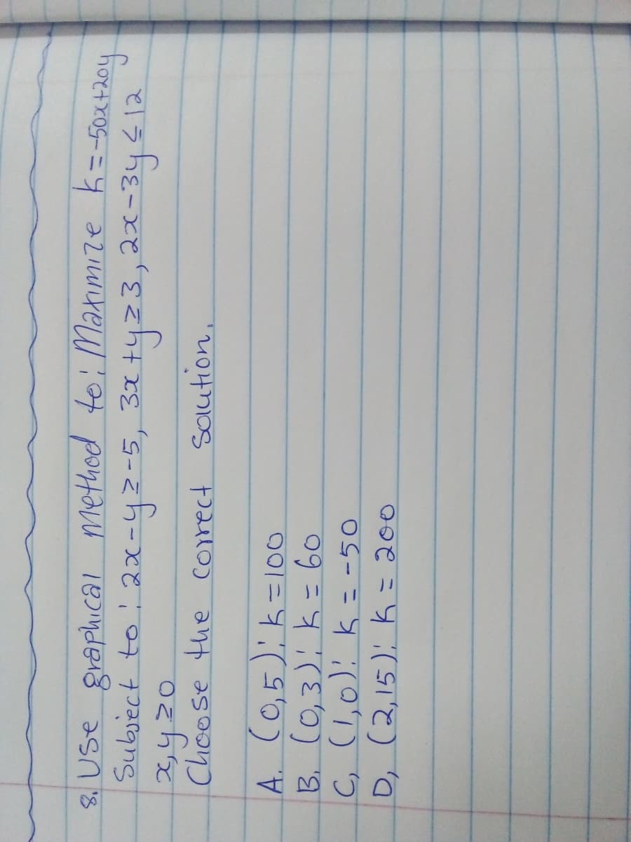 8. Use graphical method toi Manimize k=-50X+204
Subiect to 2x-yz-5, 31 tyz3,2x-34412
Chcose the corect Saution,
A. CO,5): k=10o
B. (0,3): k= 6o
C, (1,0): k = -50
D, (2,15): K = 200
ニ
