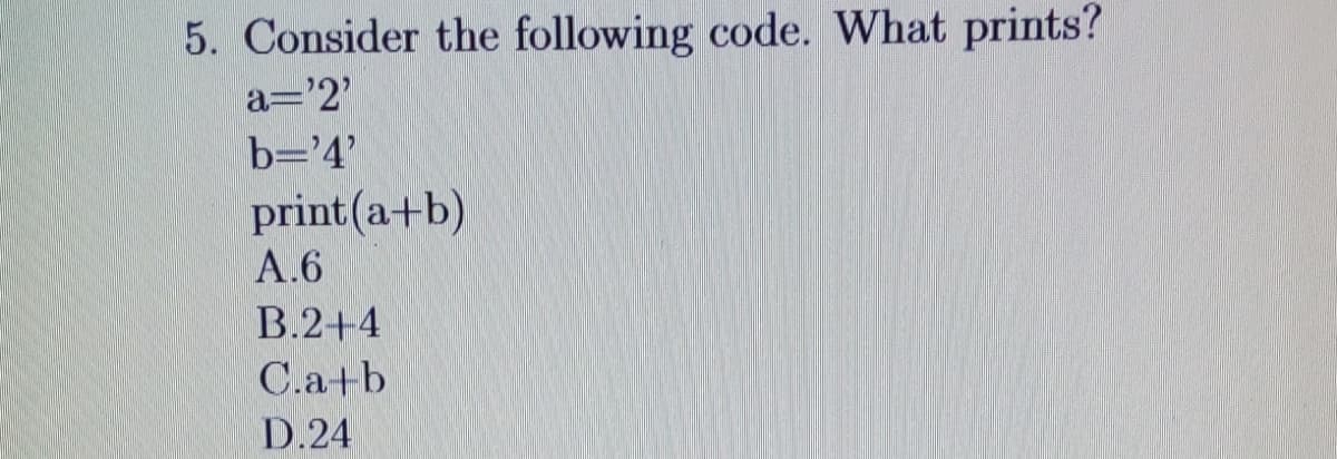 5. Consider the following code. What prints?
a='2'
b='4'
print(a+b)
A.6
B.2+4
C.a+b
D.24
