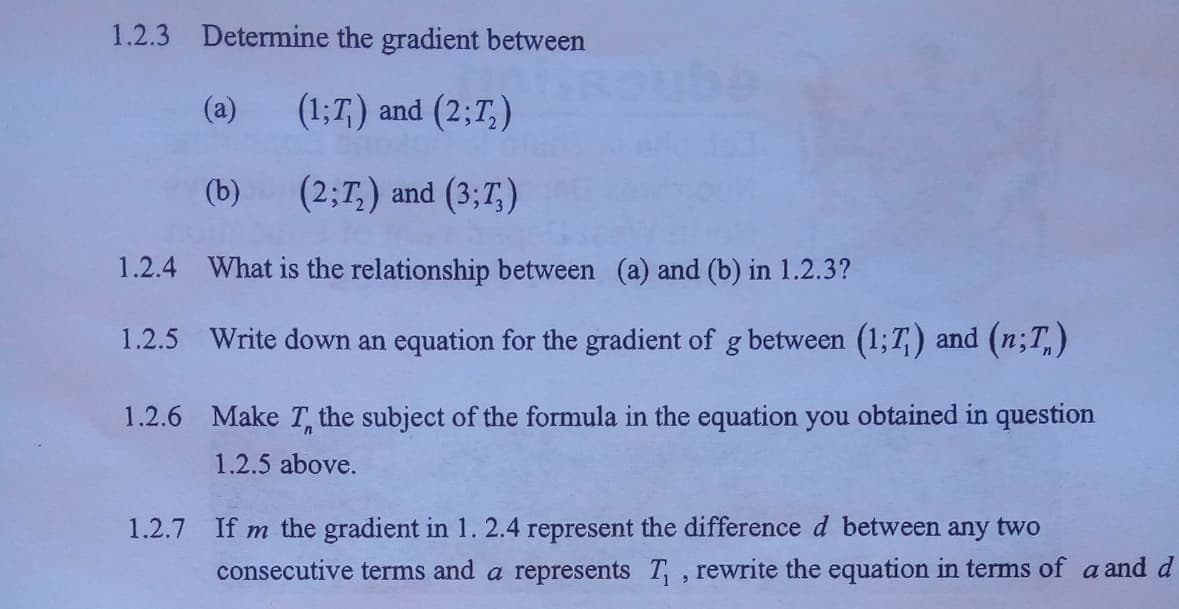 1.2.3 Determine the gradient between
(a)
(1;T,) and (2;T,)
(b)
(2;T,) and (3;T,)
1.2.4 What is the relationship between (a) and (b) in 1.2.3?
1.2.5 Write down an equation for the gradient of g between (1;T,) and (n;T,)
1.2.6 Make T, the subject of the formula in the equation you obtained in question
1.2.5 above.
1.2.7
If m the gradient in 1. 2.4 represent the difference d between any two
consecutive terms and a represents T, rewrite the equation in terms of a and d
