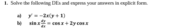 1. Solve the following DEs and express your answers in explicit form.
а)
У %3D — 2x(у + 1)
dy
b)
sin x
= cos x + 2y cos x
dx
