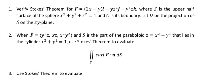 1. Verify Stokes' Theorem for F = (2x – y)i – yz²j – y² zk, where S is the upper half
surface of the sphere x2 + y? + z2 = 1 and C is its boundary. Let D be the projection of
S on the xy-plane.
2. When F = (y2z, xz, x²y²) and S is the part of the paraboloid z = x? + y? that lies in
the cylinder x? + y? = 1, use Stokes' Theorem to evaluate
%3D
|| curl F n ds
3.
Use Stokes' Theorem to evaluate
