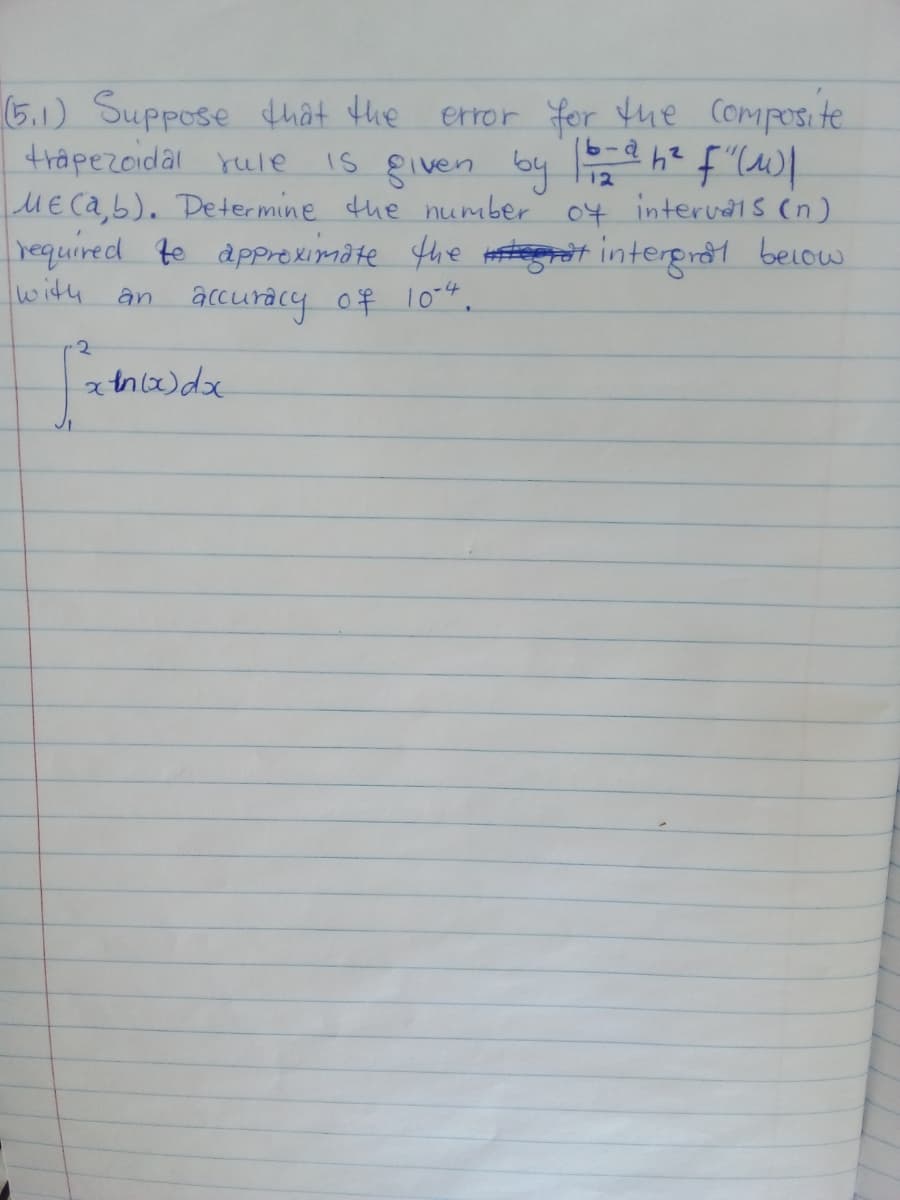 (5.1) Suppose thât the
trapezoidal rule
ME ca,b). Determine the numuber 04 interuns (n)
required to appreximate fhe Hesteerat intergral beiow
with an accuracy of 10".
error for tue Composite
Is given by a h? f"lW/
12
2.
