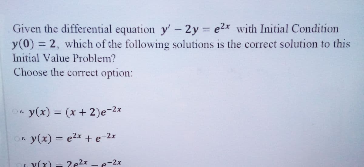 Given the differential equation y' - 2y = e2x with Initial Condition
y(0) = 2, which of the following solutions is the correct solution to this
Initial Value Problem?
Choose the correct option:
OA y(x) = (x + 2)e-2x
%3D
OB. y(x) = e2x + e-2x
В.
%3D
s. Y(x) = 2e2x
-2x
