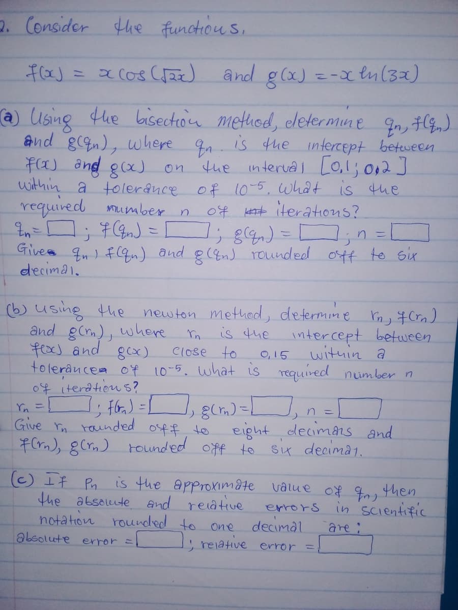 p. Consider
the function s.
a cos (a) and g(x) =-x t(32)
こ
a Using
and gn), where 9 is fhe intercept beteween
F(a) and gx) on tue interua Co,1; 0,2]
within a tolerânce of 10-5, what is the
required mumber n
-ロ; #) = コ; g) =コ,n=
Gives qn ) fqn) and g(&nJ rounded otf to six
decimai.
fhe bisection method, eletermine
the interval O,1; 012]
0f Hetst iterations?
(6) usine the
newton method, determine rn, # Crn)
and gCm), where
fx) and
tolerâncea of 10-5. what is required nimber n
04 iterdtion s?
is the
intercept between
O, 15
wituin a
gcx)
Close to
Yn = fr) =L
Give
n こ
m raunded
7(rm), gCrn) rounded off to
eight decimans and
S4 decima1.
04f t0
(C) IF Pn is the approximate value of q0, then
the absolute and reiative
notation rounded to
absolute error =
errors in Scientific
decimal
One
are:
reiative error =
