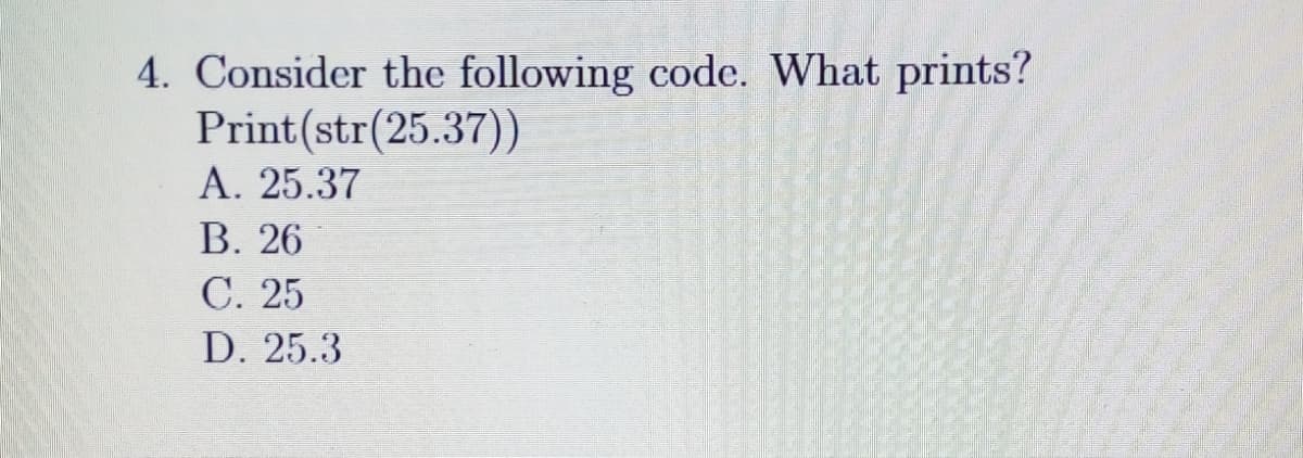 4. Consider the following code. What prints?
Print(str(25.37))
A. 25.37
В. 26
С. 25
D. 25.3
