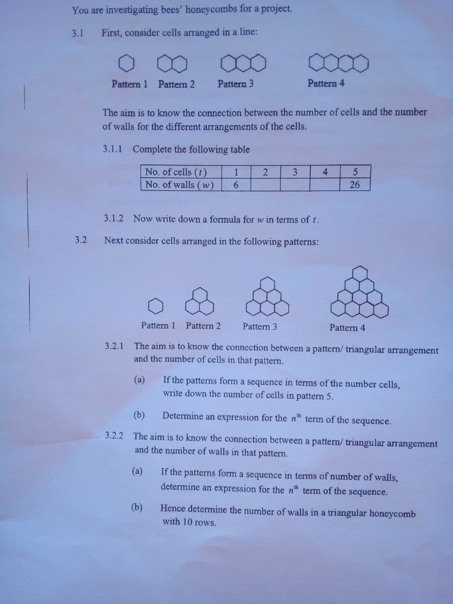 You are investigating bees' honeycombs for a project.
3.1
First, consider cells arranged in a line:
Pattern 1 Pattern 2
Pattern 3
Pattern 4
The aim is to know the connection between the number of cells and the number
of walls for the different arrangements of the cells.
3.1.1 Complete the following table
No. of cells (t)
No. of walls (w)
1
3
4
26
3.1.2 Now write down a formula for w in terms of t.
3.2
Next consider cells arranged in the following patterns:
Pattern 1
Pattern 2
Pattern 3
Pattern 4
The aim is to know the connection between a pattern/ triangular arrangement
and the number of cells in that pattern.
3.2.1
(a)
If the patterns form a sequence in terms of the number cells,
write down the number of cells in pattern 5.
(b)
Determine an expression for the n™ term of the sequence.
3.2.2 The aim is to know the connection between a pattern/ triangular arrangement
and the number of walls in that pattern.
(a)
If the patterns form a sequence in terms of number of walls,
determine an expression for the nh term of the sequence.
(b)
Hence determine the number of walls in a triangular honeycomb
with 10 rows.
