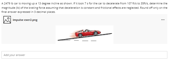 A 2479 Ib car is moving up a 13 degree incline as shown. If it took 7 s for the car to decelerate from 107 ft/s to 35ft/s, determine the
magnitude (Ib) of the braking force assuming that deceleration is constant and frictional effects are neglected. Round off only on the
final answer expressed in 3 decimal places.
impulse exer2.png
Add your answer
