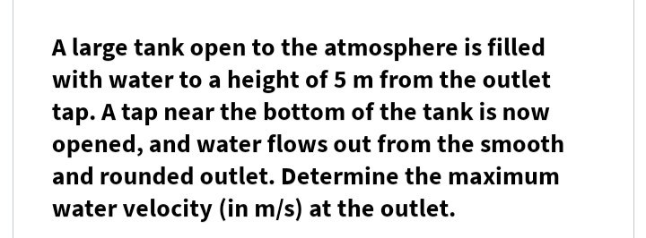 A large tank open to the atmosphere is filled
with water to a height of 5 m from the outlet
tap. A tap near the bottom of the tank is now
opened, and water flows out from the smooth
and rounded outlet. Determine the maximum
water velocity (in m/s) at the outlet.
