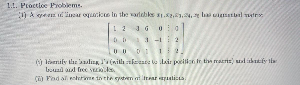 1.1. Practice Problems.
(1) A system of linear equations in the variables a1, 22, r3, 04, 25 has augmented matrix:
1 2 -3 6 0 0
0 0
1 3 -1 2
0 0
0 1 1
2
(i) Identify the leading 1's (with reference to their position in the matrix) and identify the
bound and free variables.
(ii) Find all solutions to the system of linear equations.
