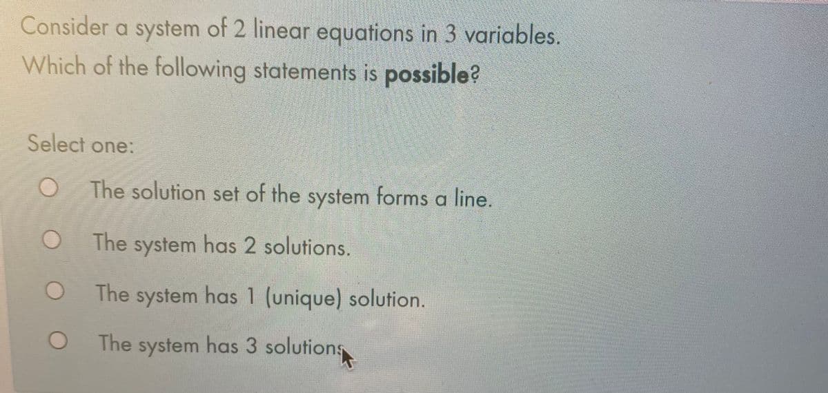 Consider a system of 2 linear equations in 3 variables.
Which of the following statements is possible?
Select one:
The solution set of the system forms a line.
The system has 2 solutions.
The system has 1 (unique) solution.
The system has 3 solutions
