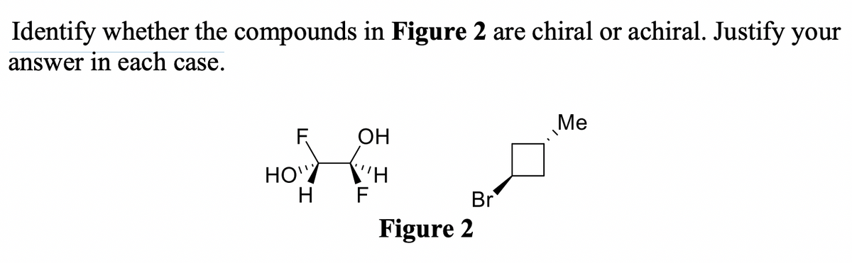 Identify whether the compounds in Figure 2 are chiral or achiral. Justify your
answer in each case.
Me
F
OH
HO'/
H
F
Br
Figure 2
