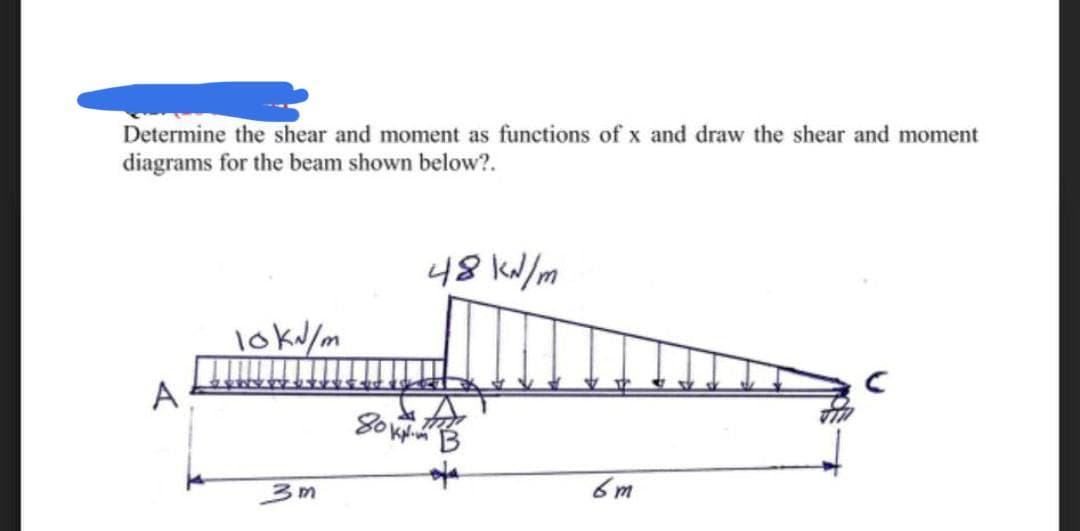Determine the shear and moment as functions of x and draw the shear and moment
diagrams for the beam shown below?.
48 kN/m
10kN/m
3m
80
6m