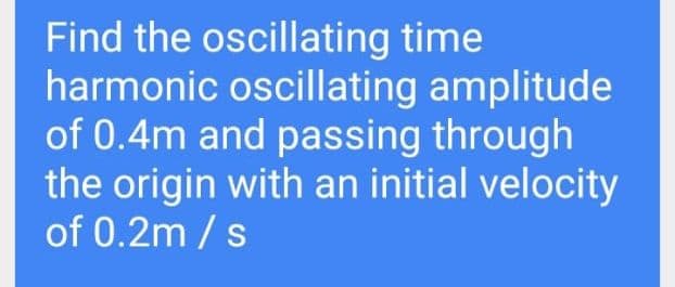 Find the oscillating time
harmonic oscillating amplitude
of 0.4m and passing through
the origin with an initial velocity
of 0.2m /s
