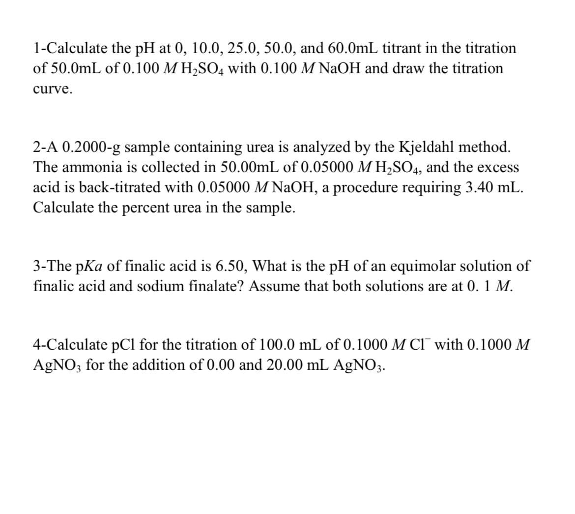 1-Calculate the pH at 0, 10.0, 25.0, 50.0, and 60.0mL titrant in the titration
of 50.0mL of 0.100 M H,SO4 with 0.100 M NaOH and draw the titration
curve.
2-A 0.2000-g sample containing urea is analyzed by the Kjeldahl method.
The ammonia is collected in 50.00mL of 0.05000 M H,SO4, and the excess
acid is back-titrated with 0.05000 M NaOH, a procedure requiring 3.40 mL.
Calculate the percent urea in the sample.
3-The pKa of finalic acid is 6.50, What is the pH of an equimolar solution of
finalic acid and sodium finalate? Assume that both solutions are at 0. 1 M.
4-Calculate pCl for the titration of 100.0 mL of 0.1000 M CI with 0.1000 M
AGNO; for the addition of 0.00 and 20.00 mL AgNO3.
