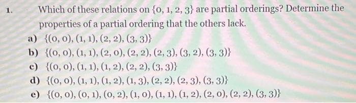 Which of these relations on {0, 1, 2, 3} are partial orderings? Determine the
properties of a partial ordering that the others lack.
a) {(0, 0), (1, 1), (2, 2), (3, 3)}
b) {(0, 0), (1, 1), (2, 0), (2, 2), (2, 3), (3, 2), (3, 3)}
c) {(0, 0), (1, 1), (1, 2), (2, 2), (3, 3)}
d) {(0, 0), (1, 1), (1, 2), (1, 3), (2, 2), (2, 3), (3, 3)}
e) {(0, 0), (0, 1), (0, 2), (1, 0), (1, 1), (1, 2), (2, 0), (2, 2), (3, 3)}