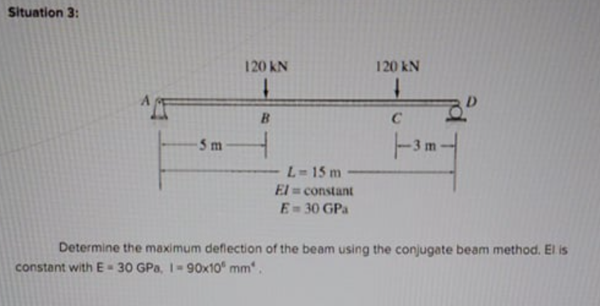 Situation 3:
120 KN
120 kN
B.
C
5 m
3 m
L-15 m
El constant
E= 30 GPa
Determine the maximum deflection of the beam using the conjugate beam method. El is
constant with E-30 GPa, 1 90x10 mm.
