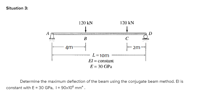 Situation 3:
120 kN
120 kN
B
C
ㅜ
4m
L=10m
El = constant
E = 30 GPa
Determine the maximum deflection of the beam using the conjugate beam method. El is
constant with E = 30 GPa, 1= 90x10° mm.
