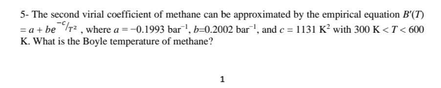5- The second virial coefficient of methane can be approximated by the empirical equation B'(T)
= a + be Tr2, where a =-0.1993 bar, b=0.2002 bar, and c = 1131 K? with 300 K < T < 600
K. What is the Boyle temperature of methane?
1
