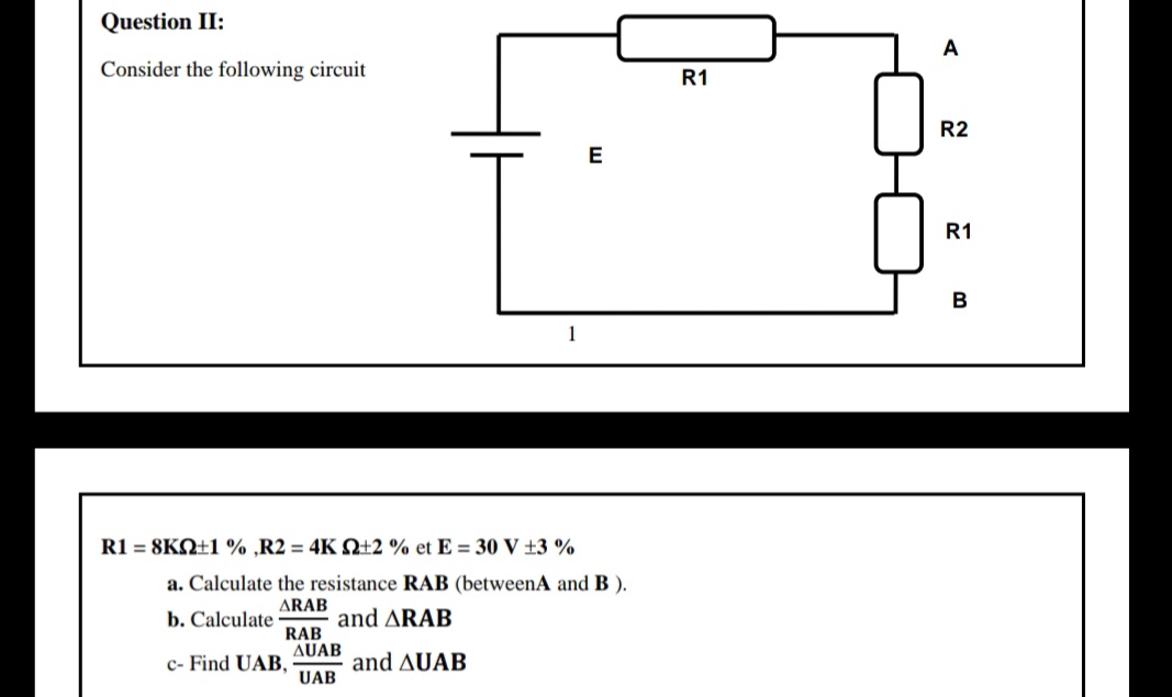 Question II:
A
Consider the following circuit
R1
R2
E
R1
1
R1 = 8KN±1 % ,R2 = 4K Q+2 % et E = 30 V ±3 %
a. Calculate the resistance RAB (betweenA and B ).
ARAB
b. Calculate
RAB
AUAB
and ARAB
c- Find UAB,
UAB
and AUAB

