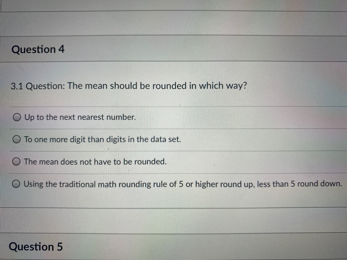 Question 4
3.1 Question: The mean should be rounded in which way?
O Up to the next nearest number.
To one more digit than digits in the data set.
The mean does not have to be rounded.
Using the traditional math rounding rule of 5 or higher round up, less than 5 round down.
Question 5
