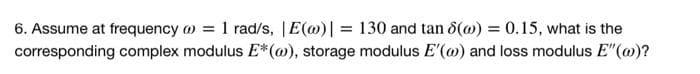 6. Assume at frequency = 1 rad/s, |E(w)| = 130 and tan 8(@) = 0.15, what is the
corresponding complex modulus E*(w), storage modulus E'(w) and loss modulus E"(@)?