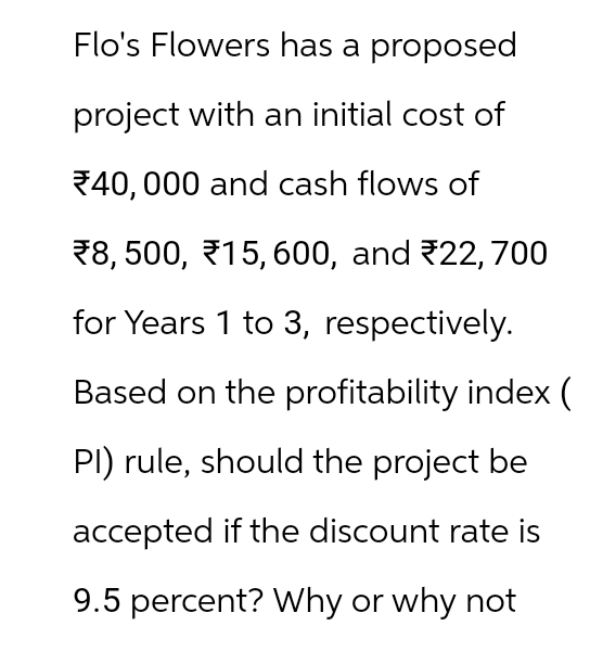 Flo's Flowers has a proposed
project with an initial cost of
40,000 and cash flows of
₹8, 500, 15, 600, and 22, 700
for Years 1 to 3, respectively.
Based on the profitability index (
PI) rule, should the project be
accepted if the discount rate is
9.5 percent? Why or why not
