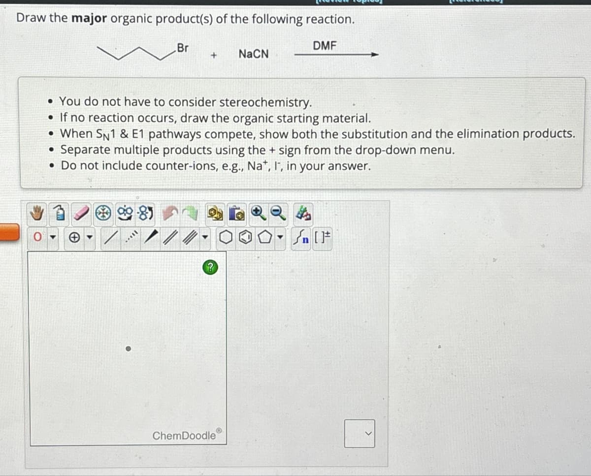 Draw the major organic product(s) of the following reaction.
Br
+
NaCN
DMF
• You do not have to consider stereochemistry.
• If no reaction occurs, draw the organic starting material.
• When SN1 & E1 pathways compete, show both the substitution and the elimination products.
Separate multiple products using the + sign from the drop-down menu.
.Do not include counter-ions, e.g., Na+, I, in your answer.
?
n
ChemDoodle