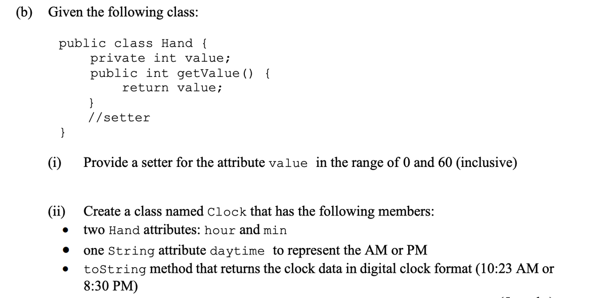 (b) Given the following class:
public class Hand {
(i)
(ii)
●
private int value;
public int getValue () {
return value;
●
}
//setter
Provide a setter for the attribute value in the range of 0 and 60 (inclusive)
Create a class named Clock that has the following members:
two Hand attributes: hour and min
one String attribute daytime to represent the AM or PM
● toString method that returns the clock data in digital clock format (10:23 AM or
8:30 PM)