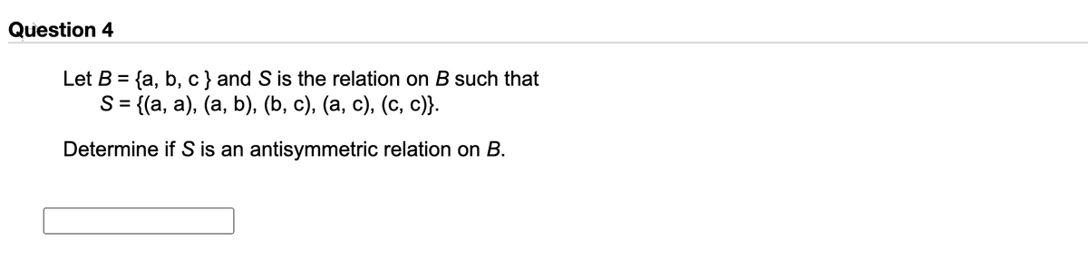 Question 4
Let B = {a, b, c} and S is the relation on B such that
S%3D ((а, a), (а, b), (b, c), (а, с), (с, с)}.
Determine if S is an antisymmetric relation on B.
