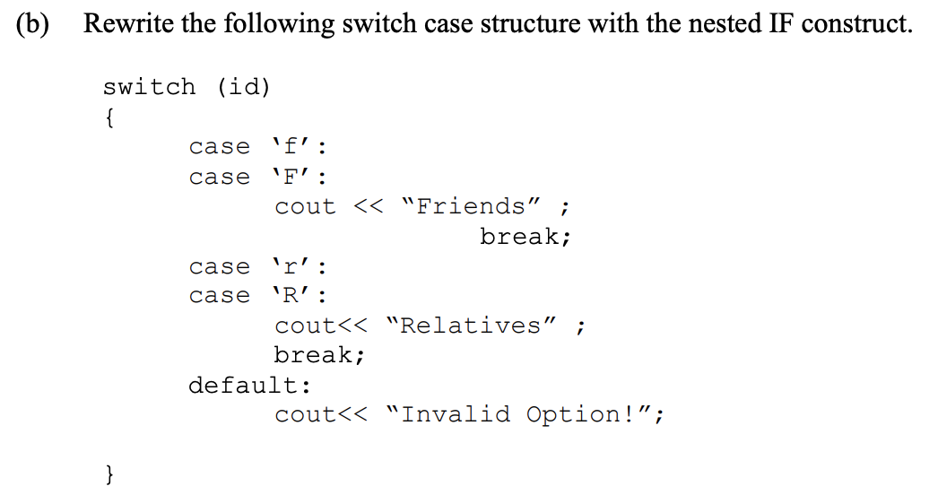(b)
Rewrite the following switch case structure with the nested IF construct.
switch (id)
{
case
'f':
case
'F' :
cout << "Friends" ;
break;
case
'r':
case
'R' :
cout<< "Relatives" ;
break;
default:
ut<< "Invalid Option!";
}
