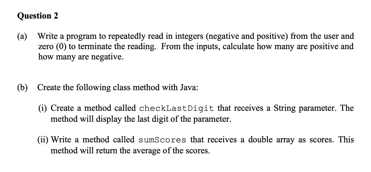Question 2
(a) Write a program to repeatedly read in integers (negative and positive) from the user and
zero (0) to terminate the reading. From the inputs, calculate how many are positive and
how many are negative.
(b) Create the following class method with Java:
(i) Create a method called checkLast Digit that receives a String parameter. The
method will display the last digit of the parameter.
(ii) Write a method called sumScores that receives a double array as scores. This
method will return the average of the scores.