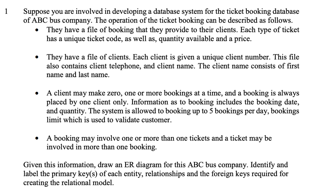 Suppose you are involved in developing a database system for the ticket booking database
of ABC bus company. The operation of the ticket booking can be described as follows.
They have a file of booking that they provide to their clients. Each type of ticket
has a unique ticket code, as well as, quantity available and a price.
1
They have a file of clients. Each client is given a unique client number. This file
also contains client telephone, and client name. The client name consists of first
name and last name.
A client may make zero, one or more bookings at a time, and a booking is always
placed by one client only. Information as to booking includes the booking date,
and quantity. The system is allowed to booking up to 5 bookings per day, bookings
limit which is used to validate customer.
A booking may involve one or more than one tickets and a ticket may be
involved in more than one booking.
Given this information, draw an ER diagram for this ABC bus company. Identify and
label the primary key(s) of each entity, relationships and the foreign keys required for
creating the relational model.
