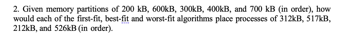 2. Given memory partitions of 200 kB, 600kB, 300kB, 400kB, and 700 kB (in order), how
would each of the first-fit, best-fit and worst-fit algorithms place processes of 312kB, 517kB,
212kB, and 526kB (in order).