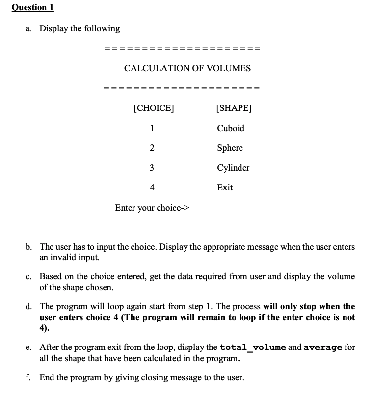 Question 1
a. Display the following
CALCULATION OF VOLUMES
[CHOICE]
[SHAPE]
1
Cuboid
2
Sphere
3
Cylinder
4
Exit
Enter your choice->
b. The user has to input the choice. Display the appropriate message when the user enters
an invalid input.
c. Based on the choice entered, get the data required from user and display the volume
of the shape chosen.
d. The program will loop again start from step 1. The process will only stop when the
user enters choice 4 (The program will remain to loop if the enter choice is not
4).
e. After the program exit from the loop, display the total_volume and average for
all the shape that have been calculated in the program.
f. End the program by giving closing message to the user.
II
