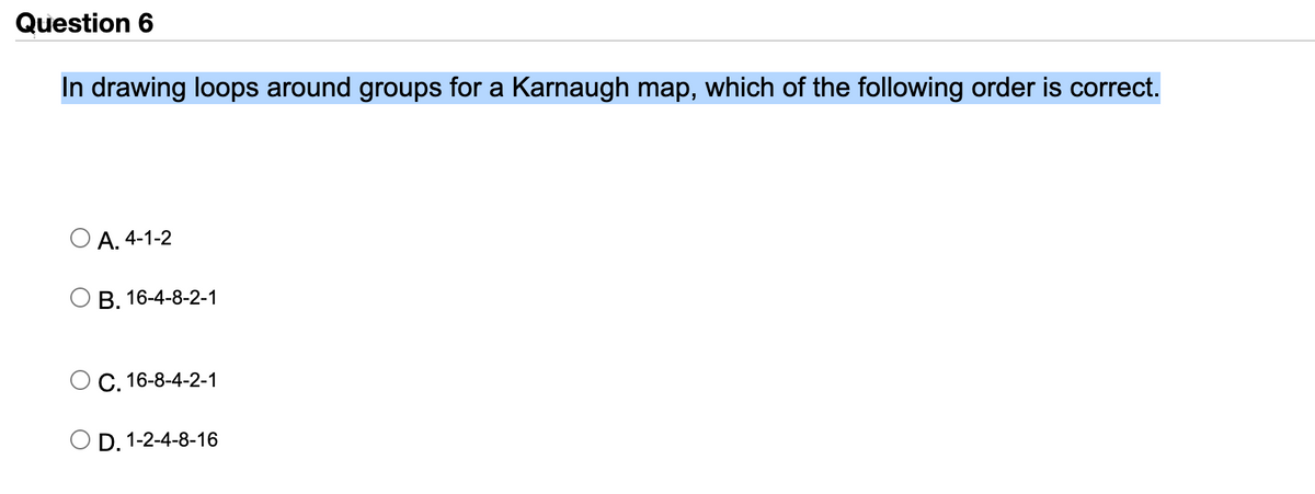 Question 6
In drawing loops around groups for a Karnaugh map, which of the following order is correct.
А. 4-1-2
В. 16-4-8-2-1
С. 16-8-4-2-1
D. 1-2-4-8-16
