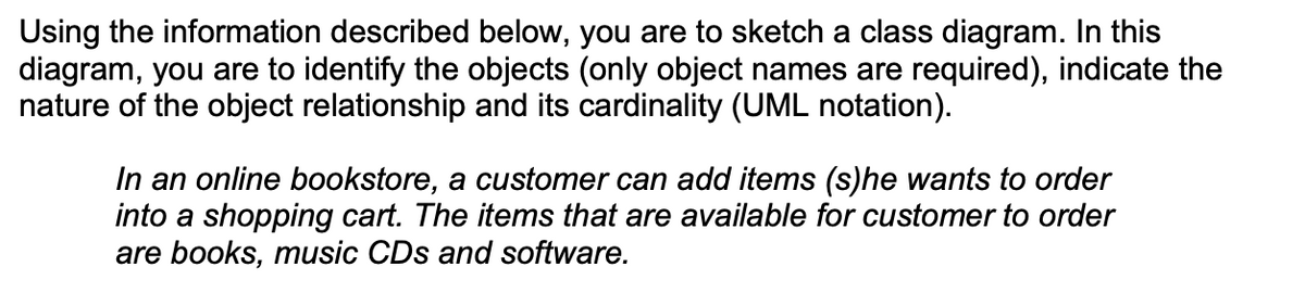Using the information described below, you are to sketch a class diagram. In this
diagram, you are to identify the objects (only object names are required), indicate the
nature of the object relationship and its cardinality (UML notation).
In an online bookstore, a customer can add items (s)he wants to order
into a shopping cart. The items that are available for customer to order
are books, music CDs and software.
