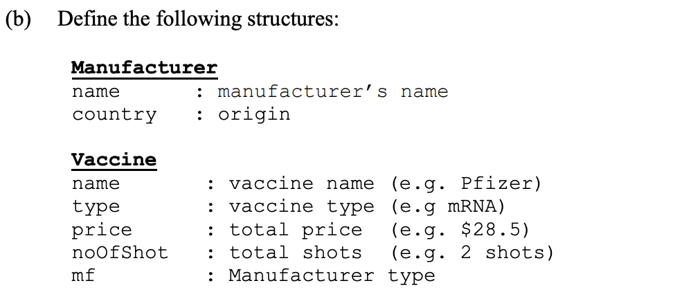 (b) Define the following structures:
Manufacturer
name
manufacturer’s name
country
: origin
Vaccine
: vaccine name (e.g. Pfizer)
: vaccine type (e.g MRNA)
: total price
: total shots
: Manufacturer type
name
type
price
(e.g. $28.5)
(e.g. 2 shots)
noofShot
mf
