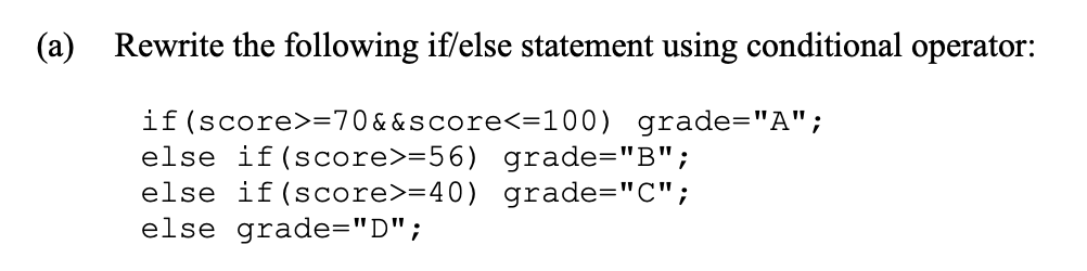 (a)
Rewrite the following if/else statement using conditional operator:
if (score>=70&&score<=100) grade="A";
else if (score>=56) grade="B";
else if (score>=40) grade="C";
else grade="D";