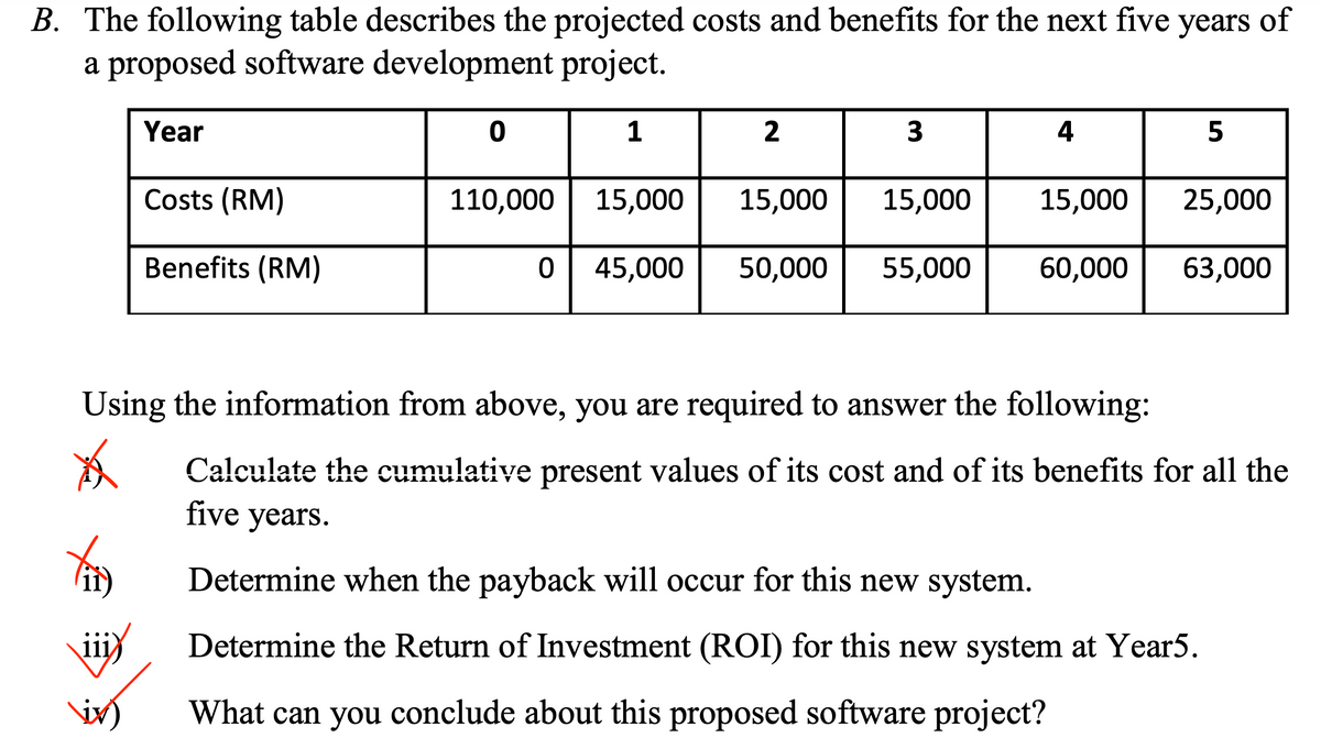 B. The following table describes the projected costs and benefits for the next five years of
a proposed software development project.
Year
1
4
Costs (RM)
110,000 15,000
15,000
15,000
15,000
25,000
Benefits (RM)
0| 45,000
50,000
55,000
60,000
63,000
Using the information from above, you are required to answer the following:
Calculate the cumulative present values of its cost and of its benefits for all the
five years.
Determine when the payback will occur for this new system.
111)
Determine the Return of Investment (ROI) for this new system at Year5.
What can you conclude about this proposed software project?
