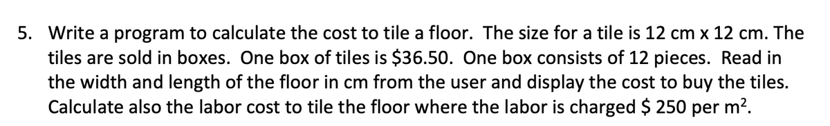 5. Write a program to calculate the cost to tile a floor. The size for a tile is 12 cm x 12 cm. The
tiles are sold in boxes. One box of tiles is $36.50. One box consists of 12 pieces. Read in
the width and length of the floor in cm from the user and display the cost to buy the tiles.
Calculate also the labor cost to tile the floor where the labor is charged $ 250 per m².